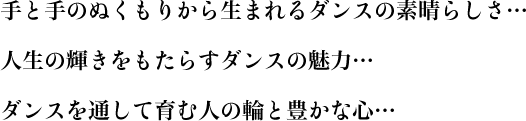 手と手のぬくもりから生まれるダンスの素晴らしさ… 人生の輝きをもたらすダンスの魅力… ダンスを通して育む人の輪と豊かな心…